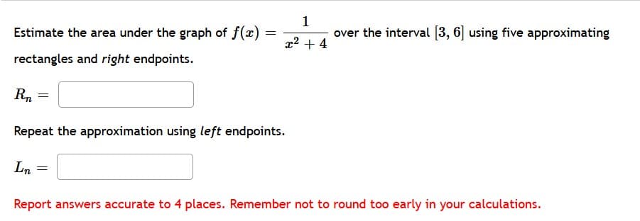 Estimate the area under the graph of f(x)
1
over the interval (3, 6 using five approximating
x2 + 4
rectangles and right endpoints.
Rn
Repeat the approximation using left endpoints.
Ln
Report answers accurate to 4 places. Remember not to round too early in your calculations.
