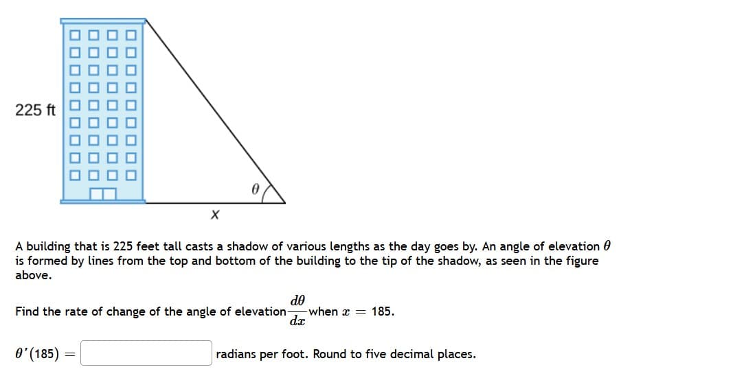225 ft
■■
100
OOOO
ooooo0000
oooooooo
OOO
0
X
A building that is 225 feet tall casts a shadow of various lengths as the day goes by. An angle of elevation
is formed by lines from the top and bottom of the building to the tip of the shadow, as seen in the figure
above.
Find the rate of change of the angle of elevation -when = 185.
dᎾ
dx
0'(185) =
radians per foot. Round to five decimal places.