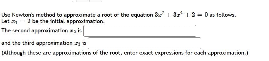 Use Newton's method to approximate a root of the equation 3x' + 3x + 2 = 0 as follows.
Let r1 = 2 be the initial approximation.
The second approximation x2 is
and the third approximation r3 is
(Although these are approximations of the root, enter exact expressions for each approximation.)
