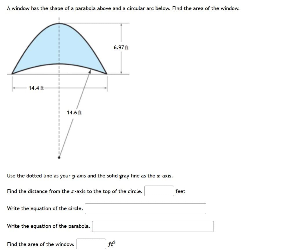 A window has the shape of a parabola above and a circular arc below. Find the area of the window.
6.97 ft
14.4 ft
14.6 ft
Use the dotted line as your y-axis and the solid gray line as the x-axis.
Find the distance from the x-axis to the top of the circle.
feet
Write the equation of the circle.
Write the equation of the parabola.
Find the area of the window.
ft²