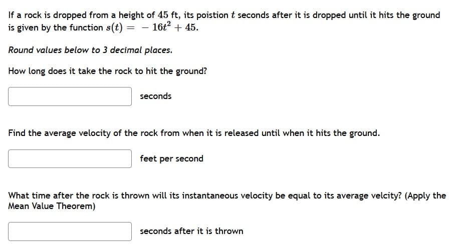 If a rock is dropped from a height of 45 ft, its poistion t seconds after it is dropped until it hits the ground
is given by the function s(t) =
- 16t? + 45.
Round values below to 3 decimal places.
How long does it take the rock to hit the ground?
seconds
Find the average velocity of the rock from when it is released until when it hits the ground.
feet per second
What time after the rock is thrown will its instantaneous velocity be equal to its average velcity? (Apply the
Mean Value Theorem)
seconds after it is thrown
