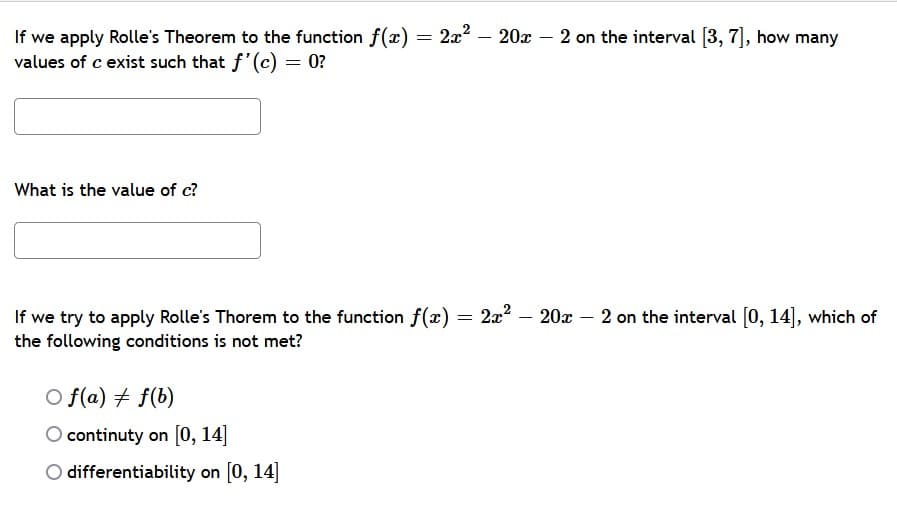 If we apply Rolle's Theorem to the function f(x) = 2x2 – 20x – 2 on the interval [3, 7], how many
values of c exist such that f'(c) = 0?
What is the value of c?
2x? – 20x – 2 on the interval [0, 14], which of
If we try to apply Rolle's Thorem to the function f(x) =
the following conditions is not met?
O f(a) + f(b)
O continuty on [0, 14]
O differentiability on [0, 14]
