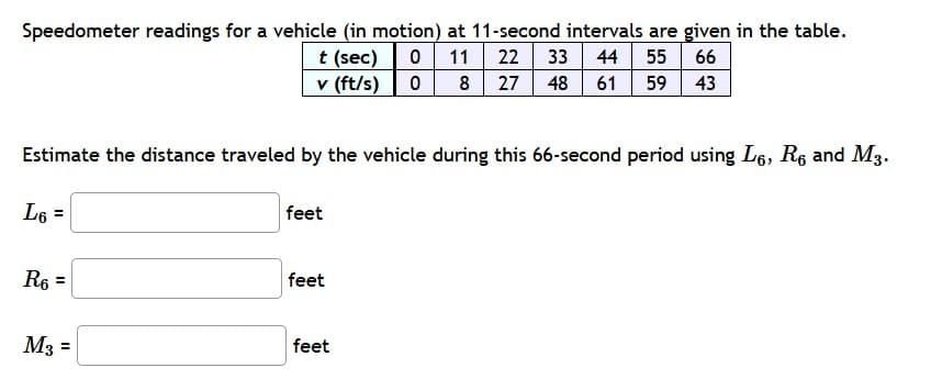 Speedometer readings for a vehicle (in motion) at 11-second intervals are given in the table.
t (sec)0 11
v (ft/s) 0
22 33
27 48
44 55
43
66
8
61
59
Estimate the distance traveled by the vehicle during this 66-second period using L6, R6 and M3.
L6 =
feet
R6
feet
M3 =
feet
II
