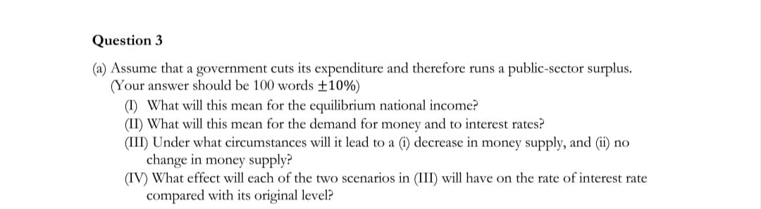 Question 3
(a) Assume that a government cuts its expenditure and therefore runs a public-sector surplus.
(Your answer should be 100 words ±10%)
(I) What will this mean for the equilibrium national income?
(II) What will this mean for the demand for money and to interest rates?
(III) Under what circumstances will it lead to a (i) decrease in money supply, and (ii) no
change in money supply?
(IV) What effect will each of the two scenarios in (III) will have on the rate of interest rate
compared with its original level?