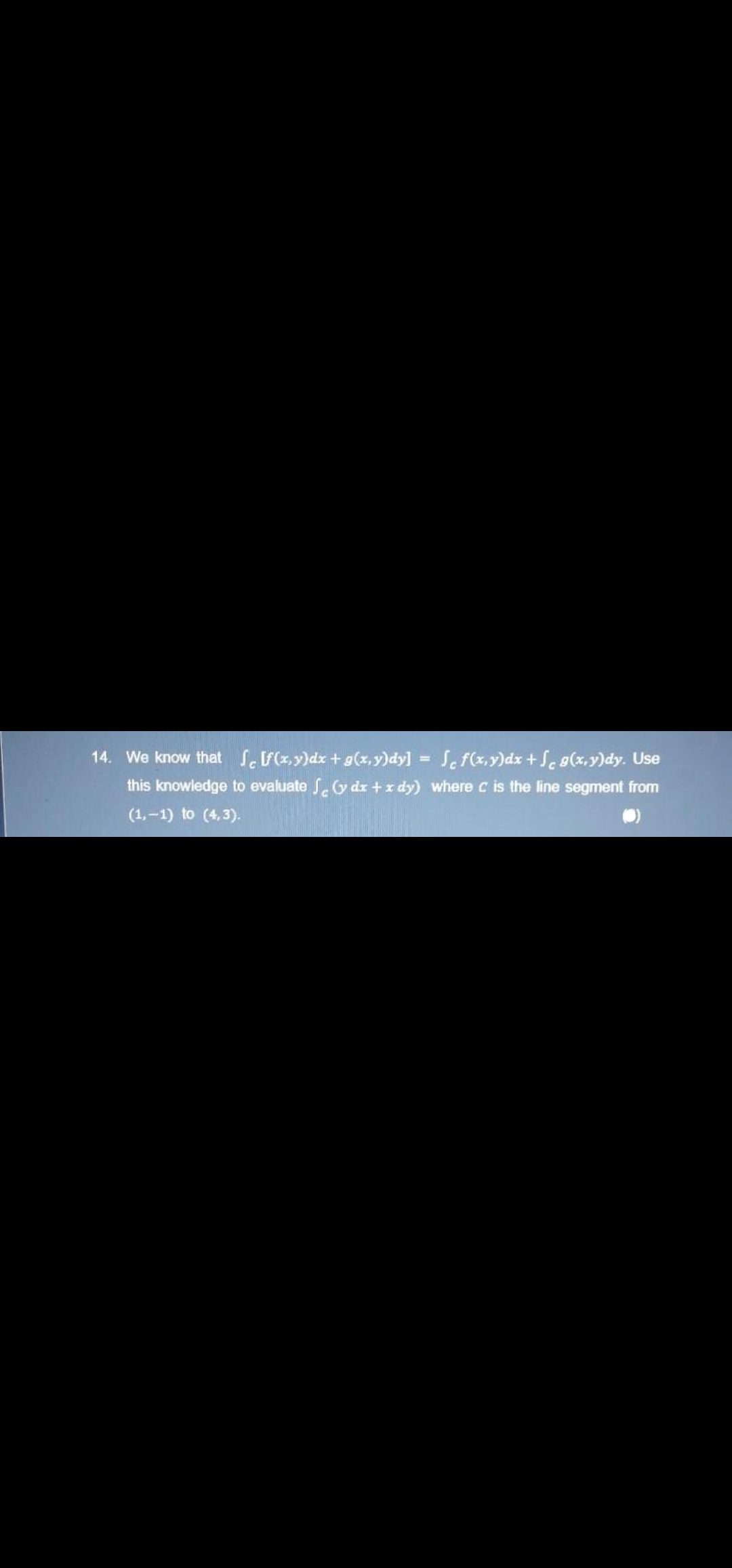 14. We know that S(x,y)dx + g(x,y)dy] = Se f(x,y)dx + Se g(x,y)dy. Use
%3D
this knowledge to evaluate S.y dx +x dy) where c is the line segment from
(1,-1) to (4,3).
