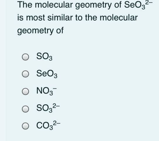 The molecular geometry of SeO3-
is most similar to the molecular
geometry of
SO3
SeO3
O NO3
O So32-
O CO22-
