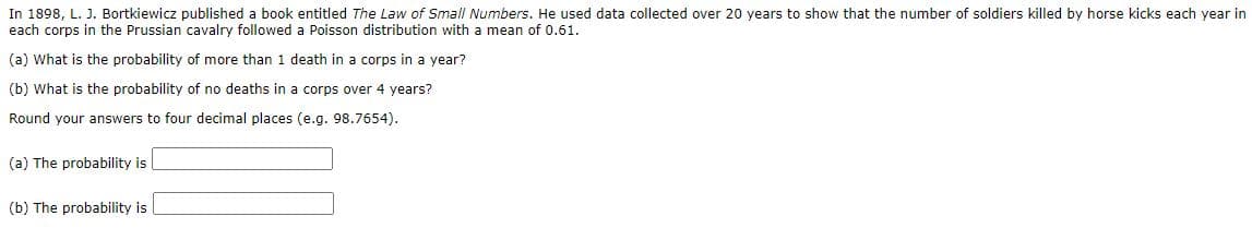 In 1898, L. J. Bortkiewicz published a book entitled The Law of Small Numbers. He used data collected over 20 years to show that the number of soldiers killed by horse kicks each year in
each corps in the Prussian cavalry followed a Poisson distribution with a mean of 0.61.
(a) What is the probability of more than 1 death in a corps in a year?
(b) What is the probability of no deaths in a corps over 4 years?
Round your answers to four decimal places (e.g. 98.7654).
(a) The probability is
(b) The probability is

