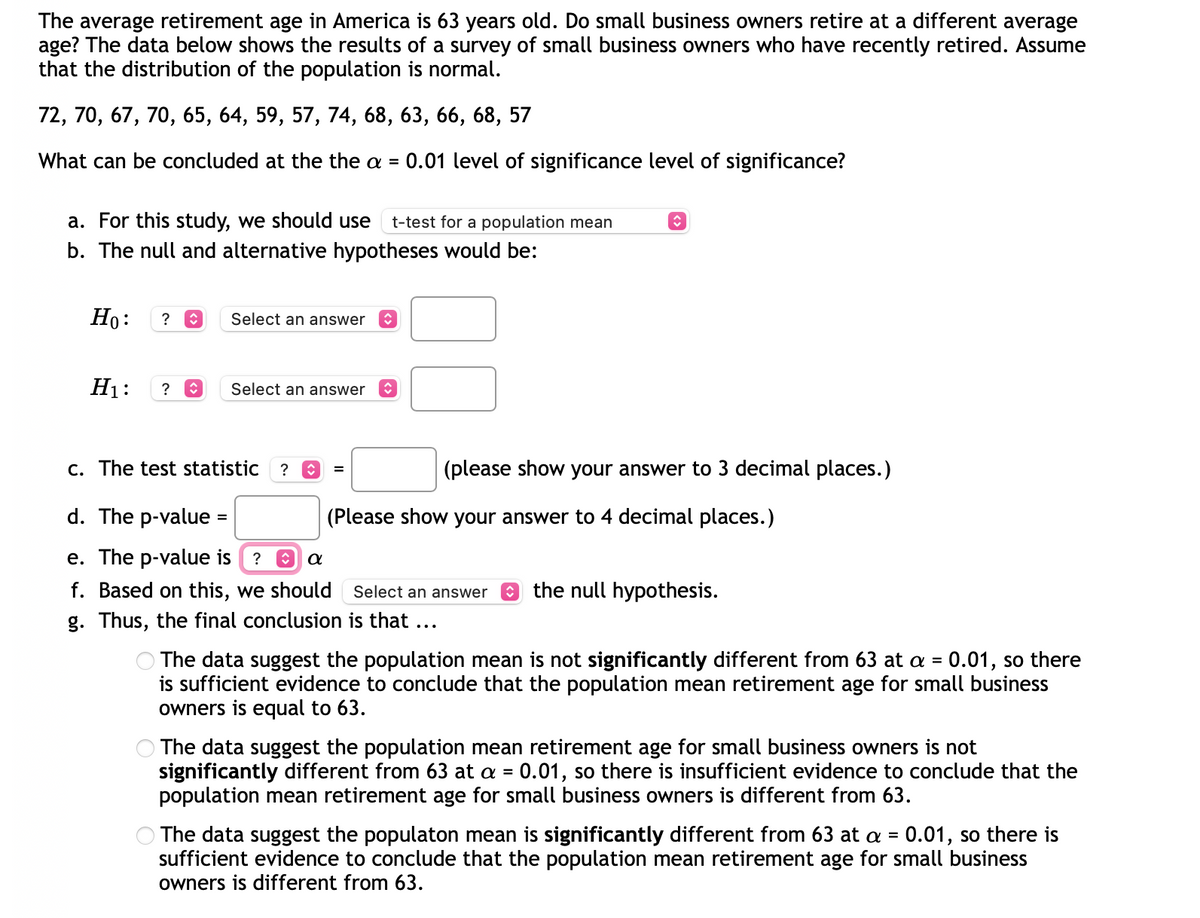 **Investigating the Retirement Age for Small Business Owners**

**Research Question:**
The average retirement age in America is 63 years old. Do small business owners retire at a different average age? The data below shows the results of a survey of small business owners who have recently retired. Assume that the distribution of the population is normal.

**Survey Data:**
72, 70, 67, 70, 65, 64, 59, 57, 74, 68, 63, 66, 68, 57

**Objective:**
Determine if the average retirement age for small business owners is significantly different from the national average of 63 using a significance level of α = 0.01.

### Steps for Analysis:

1. **Select the Appropriate Test:**
   For this study, we should use a 
   - **t-test for a population mean**

2. **Formulate Hypotheses:**
   - **Null Hypothesis (H₀):** The average retirement age for small business owners is equal to 63.
   - **Alternative Hypothesis (H₁):** The average retirement age for small business owners is not equal to 63.

3. **Compute the Test Statistic:**
   - Using the provided data, calculate the test statistic (t-value) to 3 decimal places.

4. **Find the p-value:**
   - Calculate the p-value and report it to 4 decimal places.

5. **Compare the p-value with α:**
   - Determine whether the p-value is less than or greater than α (0.01).

6. **Make a Decision:**
   - Based on the comparison, decide whether to reject or fail to reject the null hypothesis.

7. **Draw a Conclusion:**
   - Conclude if there is sufficient evidence to suggest that the average retirement age for small business owners is different from 63 years.

### Final Conclusion Options:
\( \) The data suggest the population mean is not significantly different from 63 at α = 0.01, so there is sufficient evidence to conclude that the population mean retirement age for small business owners is equal to 63.

\( \) The data suggest the population mean retirement age for small business owners is not significantly different from 63 at α = 0.01, so there is insufficient evidence to conclude that the population mean retirement age for small business owners is different from 63.

\( \)