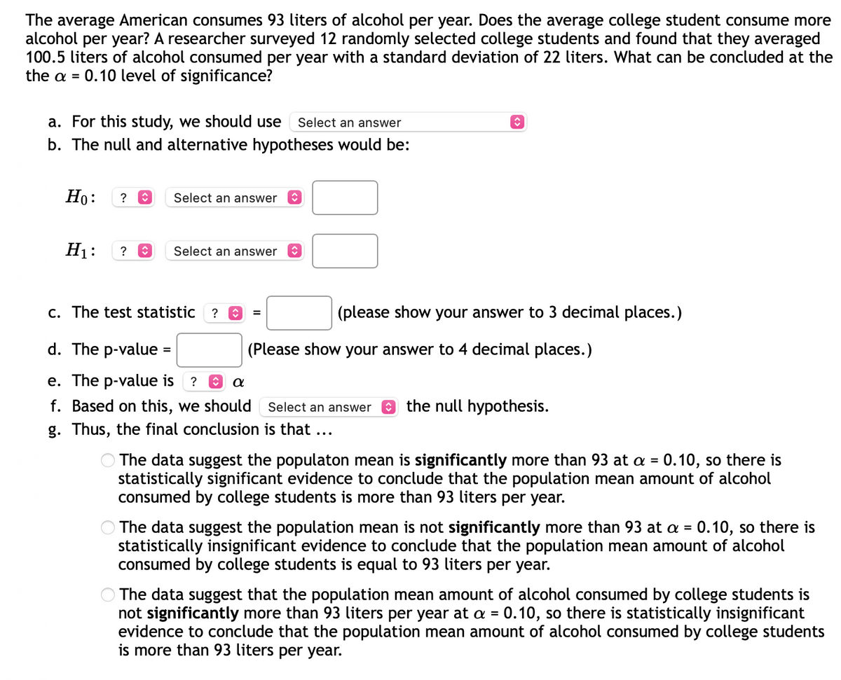 ### Alcohol Consumption Study Among College Students

The average American consumes 93 liters of alcohol per year. Does the average college student consume more alcohol per year? A researcher surveyed 12 randomly selected college students and found that they averaged 100.5 liters of alcohol consumed per year with a standard deviation of 22 liters. What can be concluded at the α = 0.10 level of significance?

#### a. For this study, we should use:
- **[Select an answer]**

#### b. The null and alternative hypotheses would be:
- \( H_0 \): **[Select an answer]**
- \( H_1 \): **[Select an answer]**

#### c. The test statistic \( t \) is:
- \( t \) = **[_____]** (please show your answer to 3 decimal places.)
  
#### d. The p-value is:
- \( p \)-value = **[_____]** (Please show your answer to 4 decimal places.)

#### e. The \( p \)-value is:
- \( [Select an answer] \) \( \alpha \)

#### f. Based on this, we should:
- **[Select an answer]** the null hypothesis.
  
#### g. Thus, the final conclusion is that:
- **[Select an option from below]**
  
  ```
  ☐ The data suggest the population mean is significantly more than 93 at α = 0.10, so there is statistically significant evidence to conclude that the population mean amount of alcohol consumed by college students is more than 93 liters per year.
  
  ☐ The data suggest the population mean is not significantly more than 93 at α = 0.10, so there is statistically insignificant evidence to conclude that the population mean amount of alcohol consumed by college students is equal to 93 liters per year.
  
  ☐ The data suggest that the population mean amount of alcohol consumed by college students is not significantly more than 93 liters per year at α = 0.10, so there is statistically insignificant evidence to conclude that the population mean amount of alcohol consumed by college students is more than 93 liters per year.
  ```

### Explanation:
In this study, a hypothesis test is conducted to compare the average alcohol consumption of college students to the national average of 93 liters. The steps outlined above guide through the formulation of hypotheses, calculation of test statistics, evaluation of p-values, and drawing