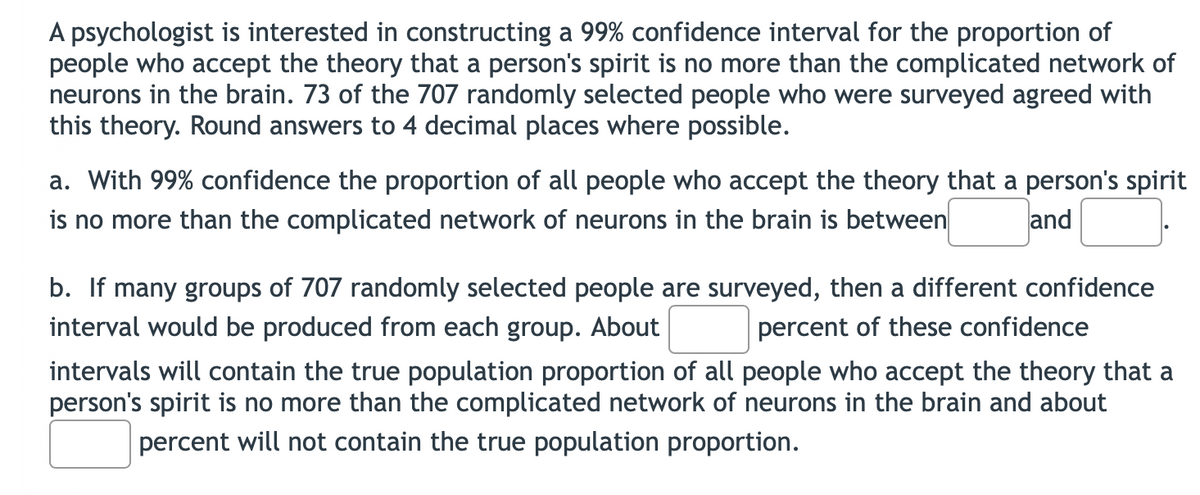 A psychologist is interested in constructing a 99% confidence interval for the proportion of
people who accept the theory that a person's spirit is no more than the complicated network of
neurons in the brain. 73 of the 707 randomly selected people who were surveyed agreed with
this theory. Round answers to 4 decimal places where possible.
a. With 99% confidence the proportion of all people who accept the theory that a person's spirit
is no more than the complicated network of neurons in the brain is between and
b. If many groups of 707 randomly selected people are surveyed, then a different confidence
interval would be produced from each group. About percent of these confidence
intervals will contain the true population proportion of all people who accept the theory that a
person's spirit is no more than the complicated network of neurons in the brain and about
percent will not contain the true population proportion.