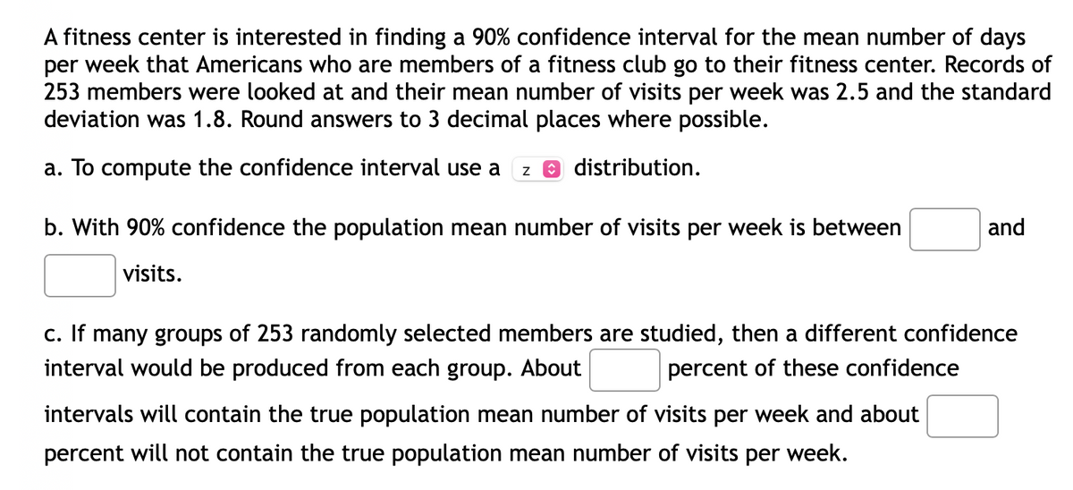 ### Confidence Interval for Mean Number of Fitness Center Visits

A fitness center is interested in finding a 90% confidence interval for the mean number of days per week that Americans who are members of a fitness club go to their fitness center. Records of 253 members were looked at and their mean number of visits per week was 2.5 and the standard deviation was 1.8. Round answers to 3 decimal places where possible.

#### a. To Compute the Confidence Interval
To compute the confidence interval, use a **z** distribution.

#### b. Interpretation of the Confidence Interval
With 90% confidence, the population mean number of visits per week is between \_\_\_\_\_ and \_\_\_\_\_ visits.

#### c. Understanding the Confidence Interval
If many groups of 253 randomly selected members are studied, then a different confidence interval would be produced from each group. About \_\_\_\_\_ percent of these confidence intervals will contain the true population mean number of visits per week and about \_\_\_\_\_ percent will not contain the true population mean number of visits per week.

### Explanation of Terms

- **Confidence Interval:** A range of values that is likely to contain the population parameter with a specified level of confidence.
- **Population Mean (μ):** The average number of visits per week across all American fitness club members.
- **Sample Mean (x̄):** The average number of visits per week for the sample of 253 members, which was found to be 2.5.
- **Standard Deviation (σ):** A measure of the amount of variation or dispersion of the visits per week, which was found to be 1.8.
- **z Distribution:** Also known as the standard normal distribution; a z distribution is used when the population variance is known, and the sample size is sufficiently large (n ≥ 30).

### How to Calculate the Confidence Interval

1. **Identify the sample statistics:**
   - Sample Mean (x̄) = 2.5
   - Standard Deviation (σ) = 1.8
   - Sample Size (n) = 253

2. **Determine the critical value (z*) for a 90% confidence level.**
   - For a 90% confidence level, the z* value is approximately 1.645.

3. **Calculate the standard error (SE):**
   - SE = σ / √