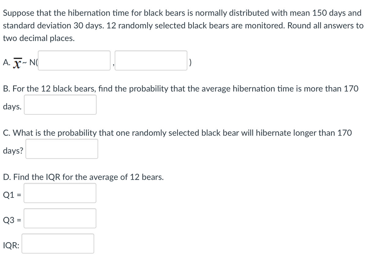 Suppose that the hibernation time for black bears is normally distributed with mean 150 days and
standard deviation 30 days. 12 randomly selected black bears are monitored. Round all answers to
two decimal places.
A. ~ N(
1)
B. For the 12 black bears, find the probability that the average hibernation time is more than 170
days.
C. What is the probability that one randomly selected black bear will hibernate longer than 170
days?
D. Find the IQR for the average of 12 bears.
Q1 =
Q3 =
IQR: