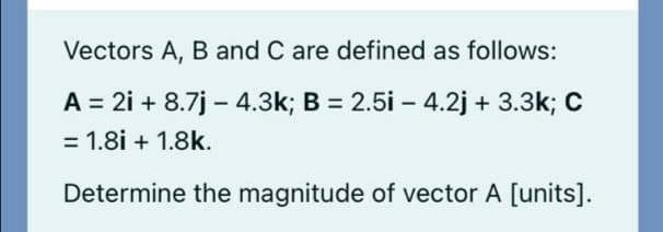 Vectors A, B and C are defined as follows:
A = 2i + 8.7j – 4.3k; B = 2.5i – 4.2j + 3.3k; C
= 1.8i + 1.8k.
Determine the magnitude of vector A [units].
