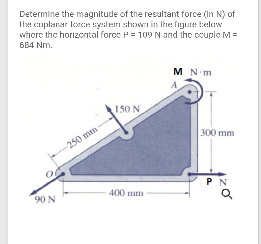 Determine the magnitude of the resultant force (in N) of
the coplanar force system shown in the figure below
where the horizontal force P = 109 N and the couple M =
684 Nm.
M N m
A
150 N
300 mm
250 mm
P N
400 mm
90 N
