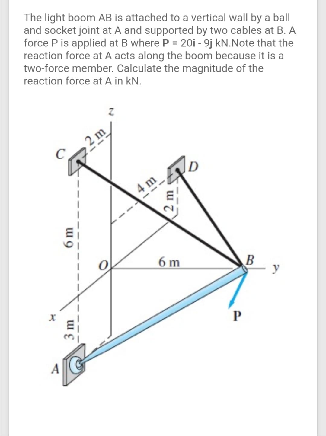 The light boom AB is attached to a vertical wall by a ball
and socket joint at A and supported by two cables at B. A
force P is applied at B where P = 20i - 9j kN.Note that the
reaction force at A acts along the boom because it is a
two-force member. Calculate the magnitude of the
reaction force at A in kN.
2 m
4 m
6 m
B
y
A
3 m
6 m
(2 m
