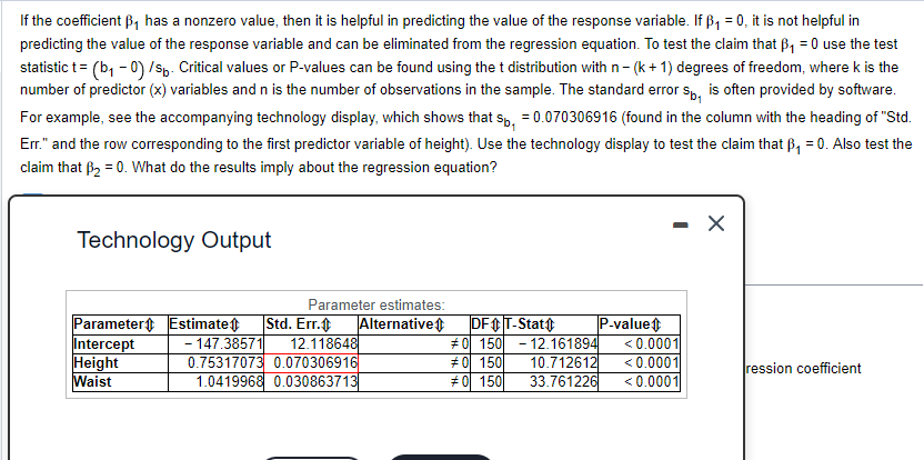 If the coefficient B₁ has a nonzero value, then it is helpful in predicting the value of the response variable. If B₁ = 0, it is not helpful in
predicting the value of the response variable and can be eliminated from the regression equation. To test the claim that B₁ = 0 use the test
statistic t = (b₁ - 0) /sp. Critical values or P-values can be found using the t distribution with n - (k+1) degrees of freedom, where k is the
number of predictor (x) variables and n is the number of observations in the sample. The standard error sp, is often provided by software.
For example, see the accompanying technology display, which shows that sp, = 0.070306916 (found in the column with the heading of "Std.
Err." and the row corresponding to the first predictor variable of height). Use the technology display to test the claim that B₁ = 0. Also test the
claim that B₂ = 0. What do the results imply about the regression equation?
Technology Output
Parameter estimates:
Intercept
Parameter Estimate Std. Err.
- 147.38571 12.118648
0.75317073 0.070306916
1.0419968 0.030863713
Height
Waist
Alternative
DF+ T-Stat
#0 150 12.161894
#0 150
#0 150
10.712612
33.761226
P-value
- X
<0.0001
<0.0001
<0.0001
ression coefficient