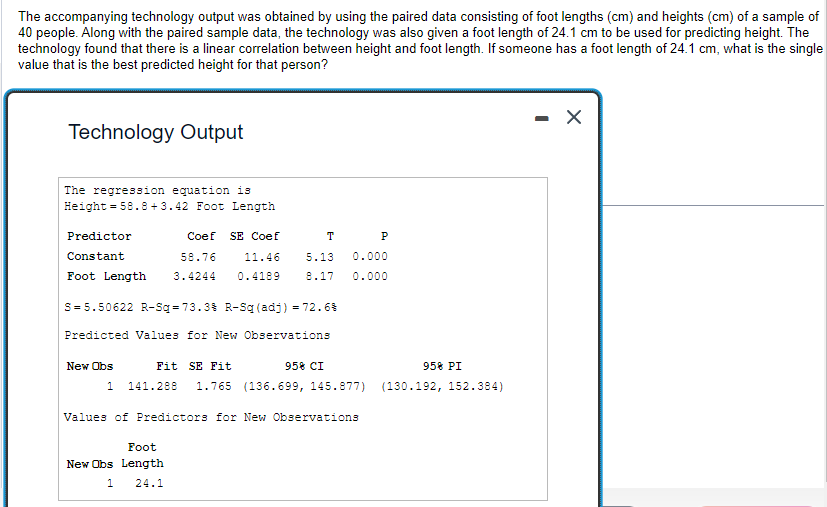 The accompanying technology output was obtained by using the paired data consisting of foot lengths (cm) and heights (cm) of a sample of
40 people. Along with the paired sample data, the technology was also given a foot length of 24.1 cm to be used for predicting height. The
technology found that there is a linear correlation between height and foot length. If someone has a foot length of 24.1 cm, what is the single
value that is the best predicted height for that person?
Technology Output
The regression equation is
Height = 58.8+3.42 Foot Length
Coef SE Coef
58.76
11.46
Foot Length 3.4244 0.4189
Predictor
Constant
S=5.50622 R-Sq=73.3% R-Sq (adj) = 72.6%
New Obs
T P
5.13
8.17
Predicted Values for New Observations
Fit SE Fit
1 141.288 1.765 (136.699, 145.877)
95% CI
Foot
New Obs Length
1
24.1
0.000
0.000
Values of Predictors for New Observations
95% PI
(130.192, 152.384)
- X