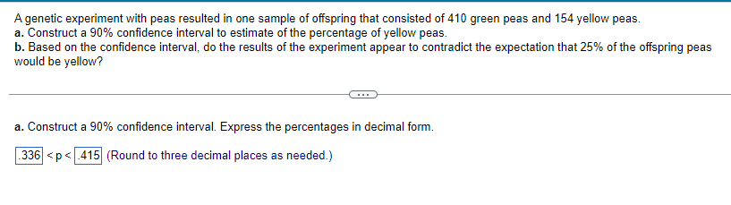 ### Genetic Experiment with Peas: Confidence Interval Analysis

A genetic experiment with peas resulted in one sample of offspring that consisted of 410 green peas and 154 yellow peas. The following tasks were undertaken:

#### a. Construct a 90% Confidence Interval
Aim: To estimate the percentage of yellow peas.

- **Confidence Interval (in decimal form):**  
  The 90% confidence interval constructed is \(0.336 < p < 0.415\), where \(p\) represents the percentage of yellow peas expressed as a decimal. This interval was rounded to three decimal places as needed.

#### b. Experimental Results and Expectations
Question: Based on the confidence interval, do the results of the experiment appear to contradict the expectation that 25% of the offspring peas would be yellow?

- Analyze whether the constructed confidence interval for the percentage of yellow peas aligns or contradicts the expectation of 25% yellow peas.

This section helps students understand how to interpret confidence intervals in the context of genetic experiments and their expected theoretical outcomes.