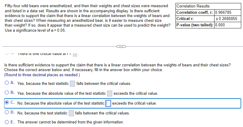 Fifty-four wild bears were anesthetized, and then their weights and chest sizes were measured
and listed in a data set. Results are shown in the accompanying display. Is there sufficient
evidence to support the claim that there is a linear correlation between the weights of bears and
their chest sizes? When measuring an anesthetized bear, is it easier to measure chest size
than weight? If so, does it appear that a measured chest size can be used to predict the weight?
Use a significance level of α = 0.05.
There is one critical value au-
Correlation Results
Correlation coeff, r: 0.966785
Critical r:
+0.2680855
P-value (two tailed): 0.000
Is there sufficient evidence to support the claim that there is a linear correlation between the weights of bears and their chest sizes?
Choose the correct answer below and, if necessary, fill in the answer box within your choice.
(Round to three decimal places as needed.)
O A. Yes, because the test statistic falls between the critical values.
O B. Yes, because the absolute value of the test statistic
C. No, because the absolute value of the test statistic
OD. No, because the test statistic falls between the critical values.
O E. The answer cannot be determined from the given information.
exceeds the critical value.
exceeds the critical value.