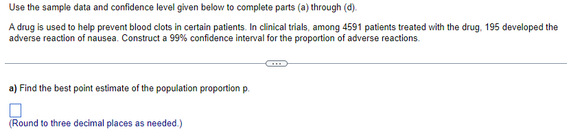 Use
the sample data and confidence level given below to complete parts (a) through (d).
A drug is used to help prevent blood clots in certain patients. In clinical trials, among 4591 patients treated with the drug, 195 developed the
adverse reaction of nausea. Construct a 99% confidence interval for the proportion of adverse reactions.
a) Find the best point estimate of the population proportion p.
(Round to three decimal places as needed.)