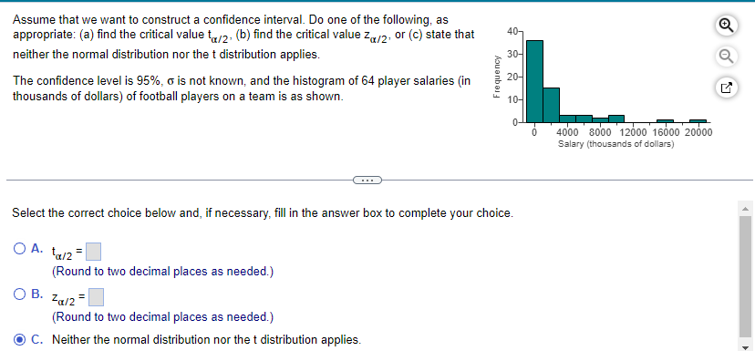 Assume that we want to construct a confidence interval. Do one of the following, as
appropriate: (a) find the critical value ta/2. (b) find the critical value Zx/2, or (c) state that
neither the normal distribution nor the t distribution applies.
The confidence level is 95%, o is not known, and the histogram of 64 player salaries (in
thousands of dollars) of football players on a team is as shown.
O B.
(Round to two decimal places as needed.)
Frequency
Zal2 =
(Round to two decimal places as needed.)
C. Neither the normal distribution nor the t distribution applies.
40-
30-
20-
Select the correct choice below and, if necessary, fill in the answer box to complete your choice.
OA. ta/2
10-
P
0
4000 8000 12000 16000 20000
Salary (thousands of dollars)
Q