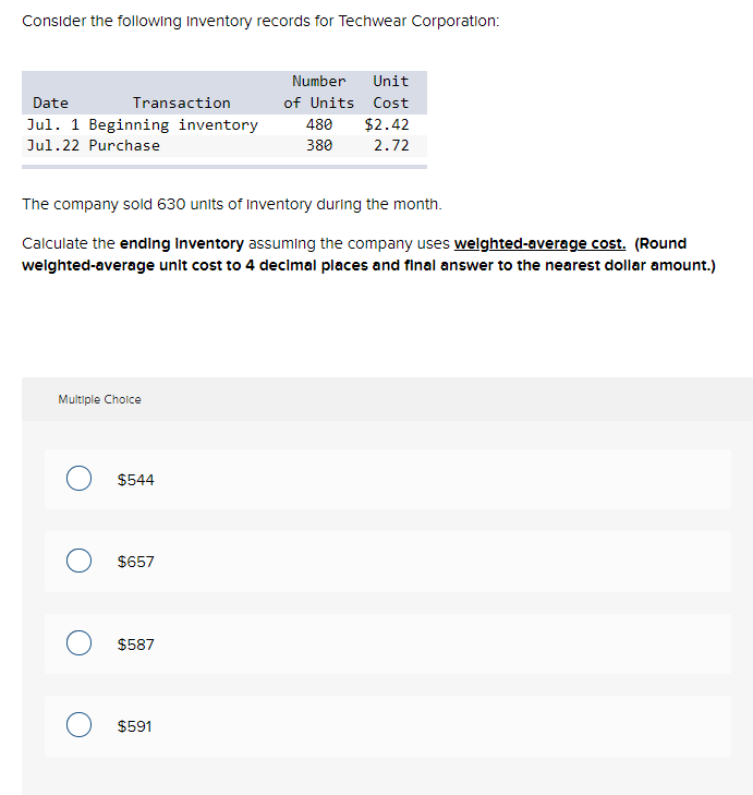 Consider the following Inventory records for Techwear Corporation:
Date
Jul. 1 Beginning inventory
Jul.22 Purchase
Transaction
Multiple Choice
The company sold 630 units of Inventory during the month.
Calculate the ending Inventory assuming the company uses weighted-average cost. (Round
weighted-average unit cost to 4 decimal places and final answer to the nearest dollar amount.)
$544
O $657
$587
Number Unit
of Units Cost
$2.42
2.72
$591
480
380