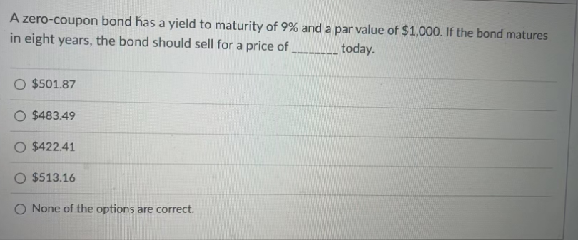 A zero-coupon bond has a yield to maturity of 9% and a par value of $1,000. If the bond matures
in eight years, the bond should sell for a price of
today.
O $501.87
O $483.49
O $422.41
$513.16
O None of the options are correct.