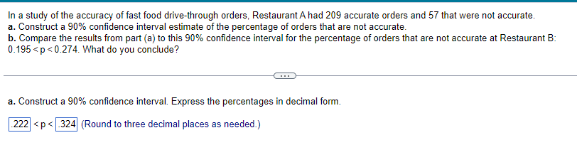 In a study of the accuracy of fast food drive-through orders, Restaurant A had 209 accurate orders and 57 that were not accurate.

a. Construct a 90% confidence interval estimate of the percentage of orders that are not accurate.

b. Compare the results from part (a) to this 90% confidence interval for the percentage of orders that are not accurate at Restaurant B: \(0.195 < p < 0.274\). What do you conclude?

---

a. Construct a 90% confidence interval. Express the percentages in decimal form.

\[0.222 < p < 0.324\] (Round to three decimal places as needed.)