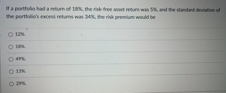 If a portfolio had a return of 18%, the risk-free asset return was 5%, and the standard deviation of
the portfolio's excess returns was 34%, the risk premium would be
O 12%.
O 18%.
49%.
13%.
O 29%.