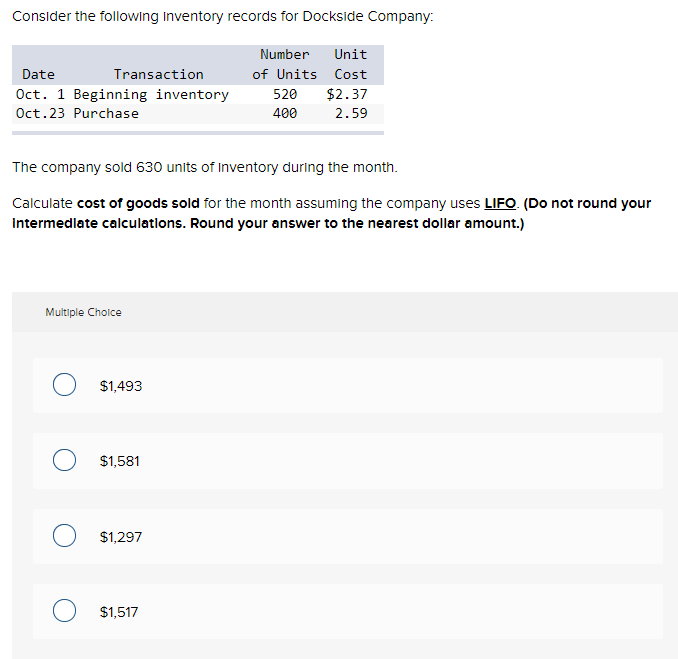 Consider the following Inventory records for Dockside Company:
Date
Oct. 1 Beginning inventory
Oct.23 Purchase
Transaction
The company sold 630 units of Inventory during the month.
Calculate cost of goods sold for the month assuming the company uses LIFO. (Do not round your
Intermediate calculations. Round your answer to the nearest dollar amount.)
Multiple Choice
$1,493
O $1,581
$1,297
Number Unit
of Units Cost
520 $2.37
400
2.59
O $1,517