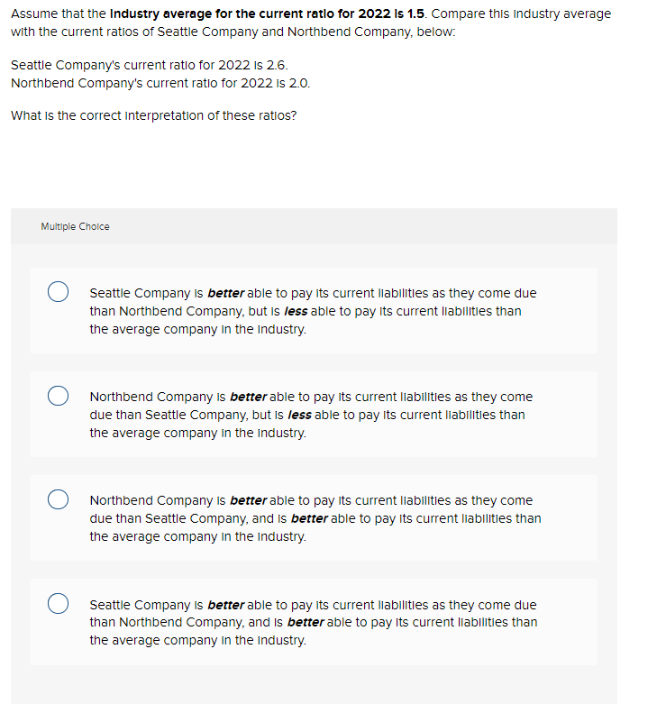 Assume that the Industry average for the current ratio for 2022 Is 1.5. Compare this industry average
with the current ratios of Seattle Company and Northbend Company, below:
Seattle Company's current ratio for 2022 is 2.6.
Northbend Company's current ratio for 2022 is 2.0.
What is the correct interpretation of these ratios?
Multiple Choice
Seattle Company is better able to pay its current liabilities as they come due
than Northbend Company, but is less able to pay its current liabilities than
the average company in the industry.
Northbend Company is better able to pay its current liabilities as they come
due than Seattle Company, but is less able to pay its current liabilities than
the average company in the industry.
O Northbend Company is better able to pay its current liabilities as they come
due than Seattle Company, and is better able to pay its current liabilities than
the average company in the industry.
Seattle Company is better able to pay its current liabilities as they come due
than Northbend Company, and is better able to pay its current liabilities than
the average company in the industry.