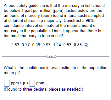 A food safety guideline is that the mercury in fish should
be below 1 part per million (ppm). Listed below are the
amounts of mercury (ppm) found in tuna sushi sampled
at different stores in a major city. Construct a 98%
confidence interval estimate of the mean amount of
mercury in the population. Does it appear that there is
too much mercury in tuna sushi?
0.53 0.77 0.09 0.93 1.24 0.53 0.85
What is the confidence interval estimate of the population
mean μ?
ppm<μ< ppm
(Round to three decimal places as needed.)