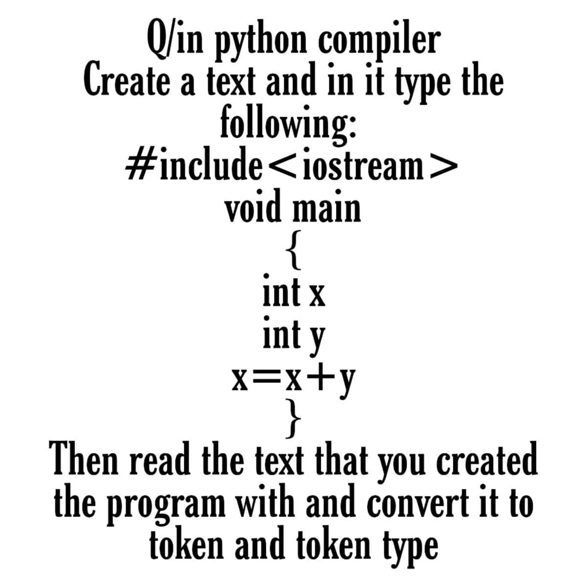 Q/in python compiler
Create a text and in it type the
following:
#include<iostream>
void main
{
int x
int y
x=x+y
}
Then read the text that you created
the with and convert it to
token and token type
program
