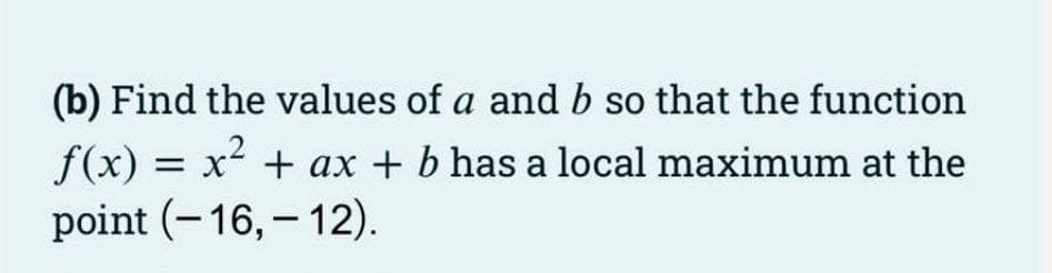 (b) Find the values of a and b so that the function
f(x) = x2 + ax + b has a local maximum at the
point (- 16, – 12).
