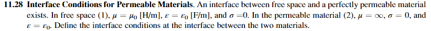 11.28 Interface Conditions for Permeable Materials. An interface between free space and a perfectly permeable material
exists. In free space (1), µ = Ho [H/m], € = €o [F/m], and o =0. In the permeable material (2), µ = 0, o = 0, and
e = €9. Define the interface conditions at the interface between the two materials.
