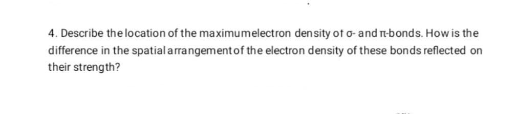 4. Describe thelocation of the maximumelectron density of o- and n-bonds. How is the
difference in the spatial arrangementof the electron density of these bonds reflected on
their strength?
