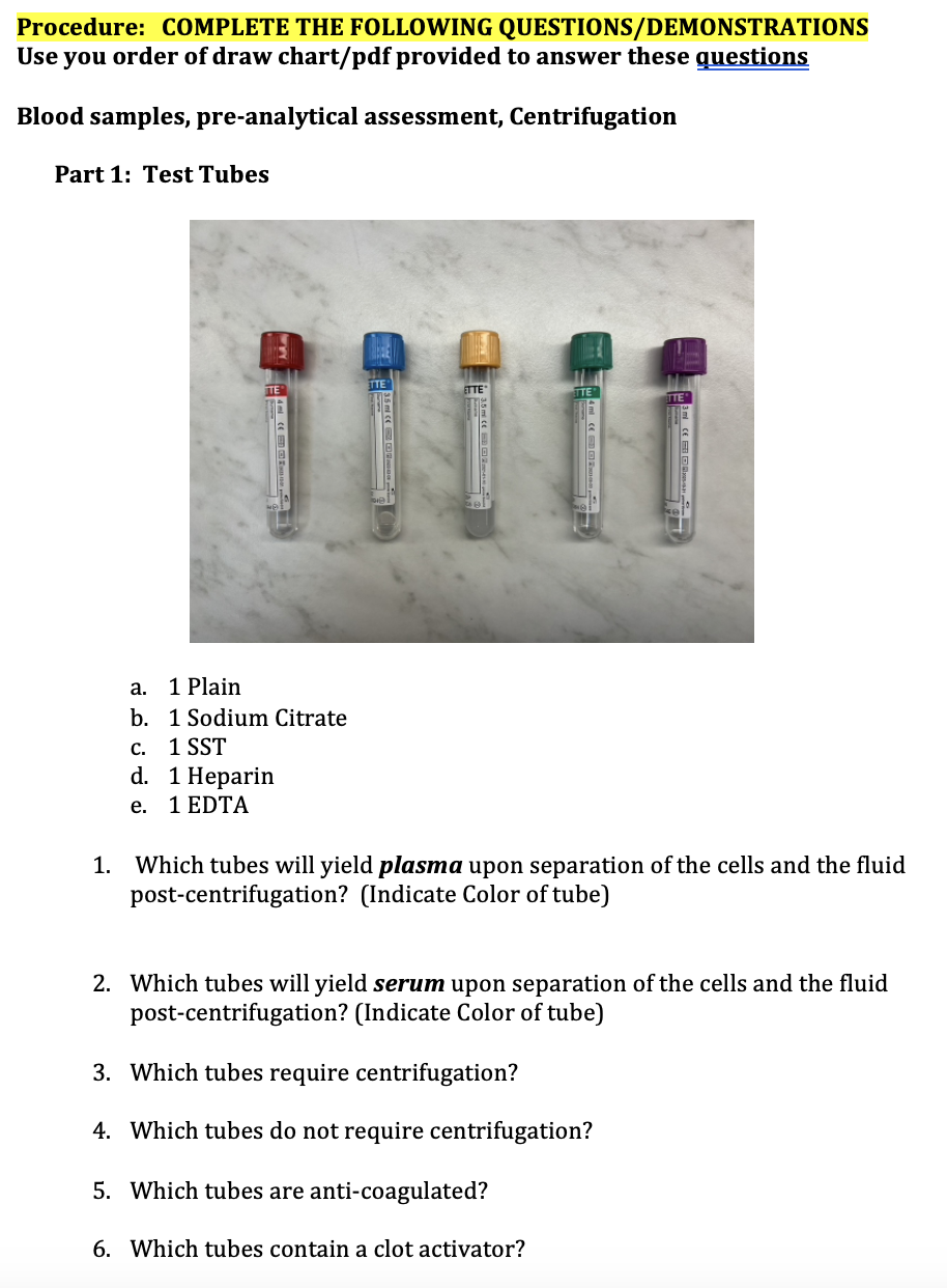 Procedure: COMPLETE THE FOLLOWING QUESTIONS/DEMONSTRATIONS
Use you order of draw chart/pdf provided to answer these questions
Blood samples, pre-analytical assessment, Centrifugation
Part 1: Test Tubes
1 Plain
1 Sodium Citrate
C.
1 SST
d. 1 Heparin
e.
1 EDTA
a.
b.
ETTE
1. Which tubes will yield plasma upon separation of the cells and the fluid
post-centrifugation? (Indicate Color of tube)
2. Which tubes will yield serum upon separation of the cells and the fluid
post-centrifugation? (Indicate Color of tube)
3. Which tubes require centrifugation?
4. Which tubes do not require centrifugation?
5. Which tubes are anti-coagulated?
6. Which tubes contain a clot activator?