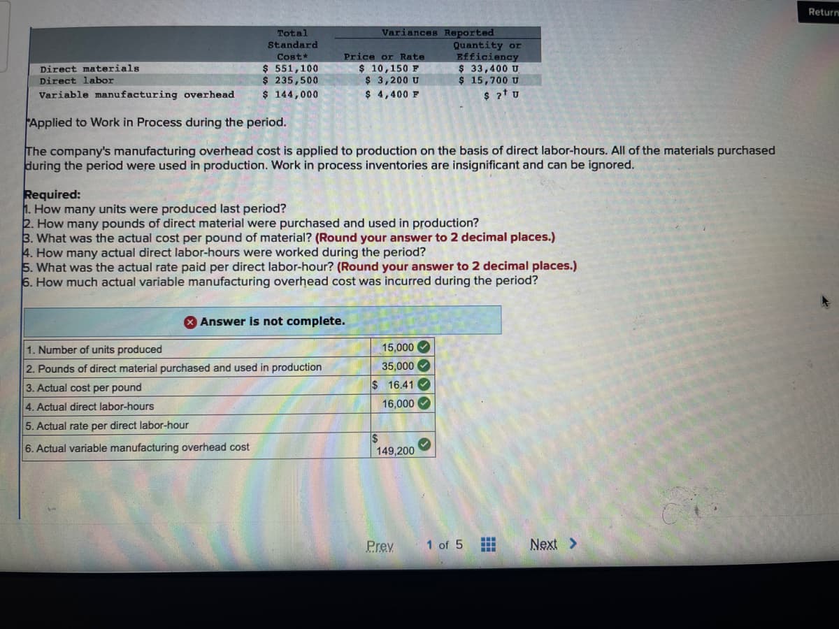 Direct materials
Direct labor
Variable manufacturing overhead
Total
Standard
Cost*
$ 551,100
$ 235,500
$ 144,000
Price or Rate
$ 10,150 F
$ 3,200 U
$ 4,400 F
Variances Reported
Applied to Work in Process during the period.
The company's manufacturing overhead cost is applied to production on the basis of direct labor-hours. All of the materials purchased
during the period were used in production. Work in process inventories are insignificant and can be ignored.
Required:
1. How many units were produced last period?
2. How many pounds of direct material were purchased and used in production?
3. What was the actual cost per pound of material? (Round your answer to 2 decimal places.)
Answer is not complete.
1. Number of units produced
2. Pounds of direct material purchased and used in production
3. Actual cost per pound
4. Actual direct labor-hours
5. Actual rate per direct labor-hour
6. Actual variable manufacturing overhead cost
4. How many actual direct labor-hours were worked during the period?
5. What was the actual rate paid per direct labor-hour? (Round your answer to 2 decimal places.)
6. How much actual variable manufacturing overhead cost was incurred during the period?
15,000
35,000
$16.41✓
16,000
$
Quantity or
Efficiency
$ 33,400 U
$ 15,700 U
$ 2+ U
149,200
Prev
1 of 5
Next >
Return