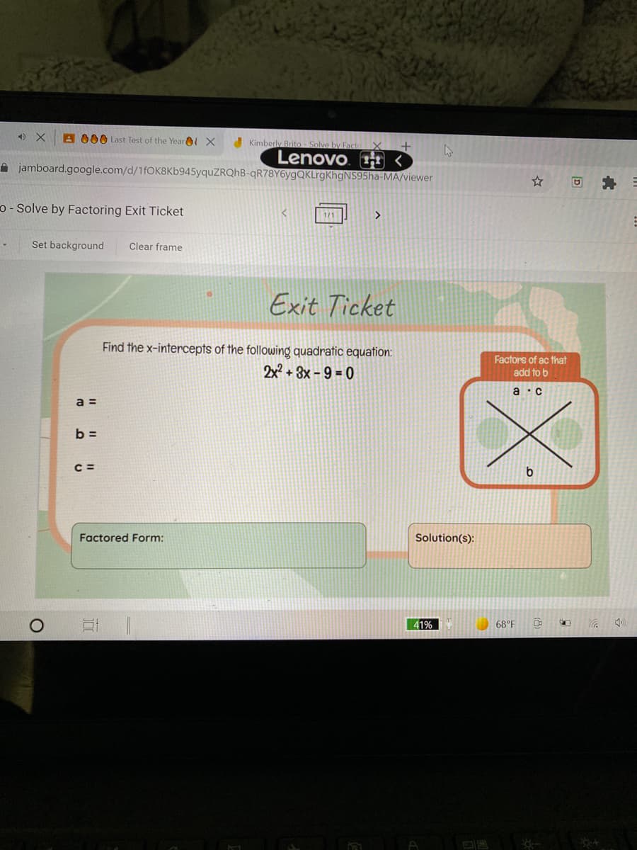 A 000 Last Test of the Yearl X
Kimberly Brito-
Lenovo. <
A jamboard.google.com/d/1fOK8Kb945yquZRQhB-qR78Y6ygQKLrgKhgNS95ha-MA/viewer
o - Solve by Factoring Exit Ticket
1/1
Set background
Clear frame
Exit Ticket
Find the x-intercepts of the following quadratic equation:
2x
+ 3x - 9 = 0
Factors of ac that
add to b
a ·c
a =
b =
C =
Factored Form:
Solution(s):
41%
68°F
