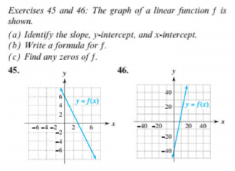 Exercises 45 and 46: The graph of a linear function f is
shown.
(a) Identify the slope, y-intercept, and x-intercept.
(b) Write a formula for f.
(c) Find any zeros of f.
45.
46.
40
y= f(x)
y f(x).
20
2
40 -20
20 40
-20
-40
779
