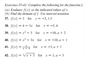 Exercises 37-42: Complete the following for the function f.
(a) Evaluate f(x) at the indicated values of x.
(b) Find the domain of f. Use interval notation.
37. f(x) = 5 for x = -3, 1.5
38. f(x) = 4 - 5x for x = -5, 6
39. f(x) = x² – 3 for x= -10, a + 2
40. f(x) = x' - 3x for x = -10, a + 1
41. f(x) =4 for x = -3, a + 1
42. f(x) = Vx + 3 for x = 1, a - 3
