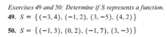 Exercises 49 and 50: Determine if S represents a function.
49. S = {(-3,4), (-1, 2). (3, –5). (4, 2) }
50. S = {(-1,3), (0, 2). (-1,7). (3, –-3)}
