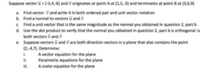 Suppose vector i = [-3,4,-6) and originates at point A at (1,5,-3) and terminates at point B at (3,6,9)
a. Find vector and write it in both ordered pair and unit vector notation
b. Find a normal to vectors and
c. Find a unit vector that is the same magnitude as the normal you obtained in question 2, part b.
Use the dot product to verify that the normal you obtained in question 2, part b is orthogonal to
both vectors and
d.
e. Suppose vectors and are both direction vectors in a plane that also contains the point
(2,-4,7). Determine:
L
A vector equation for the plane
Parametric equations for the plane
A scalar equation for the plane