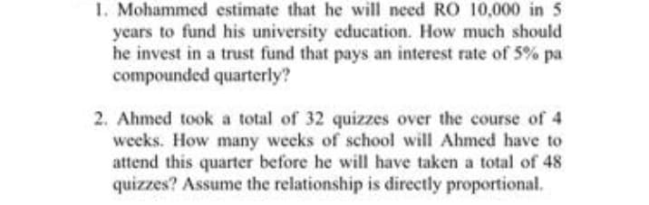 1. Mohammed estimate that he will need RO 10,000 in 5
years to fund his university education. How much should
he invest in a trust fund that pays an interest rate of 5% pa
compounded quarterly?
2. Ahmed took a total of 32 quizzes over the course of 4
weeks. How many weeks of school will Ahmed have to
attend this quarter before he will have taken a total of 48
quizzes? Assume the relationship is directly proportional.
