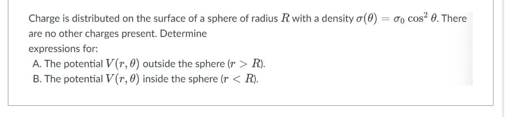 Charge is distributed on the surface of a sphere of radius R with a density σ (0)
are no other charges present. Determine
expressions for:
A. The potential V(r, 0) outside the sphere (r > R).
B. The potential V(r, 0) inside the sphere (r < R).
= 70 cos² 0. There