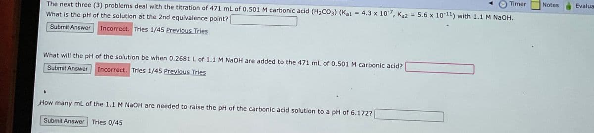 The next three (3) problems deal with the titration of 471 mL of 0.501 M carbonic acid (H₂CO3) (Ka1 = 4.3 x 10-7, Ka2 = 5.6 x 10-11) with 1.1 M NaOH.
What is the pH of the solution at the 2nd equivalence point?
Submit Answer Incorrect. Tries 1/45 Previous Tries
What will the pH of the solution be when 0.2681 L of 1.1 M NaOH are added to the 471 mL of 0.501 M carbonic acid?
Submit Answer Incorrect. Tries 1/45 Previous Tries
How many mL of the 1.1 M NaOH are needed to raise the pH of the carbonic acid solution to a pH of 6.172?
Submit Answer Tries 0/45
Timer
Notes
Evalua