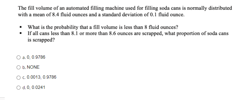 The fill volume of an automated filling machine used for filling soda cans is normally distributed
with a mean of 8.4 fluid ounces and a standard deviation of 0.1 fluid ounce.
▪ What is the probability that a fill volume is less than 8 fluid ounces?
▪
If all cans less than 8.1 or more than 8.6 ounces are scrapped, what proportion of soda cans
is scrapped?
O a. 0, 0.9786
O b. NONE
O c. 0.0013, 0.9786
O d. 0, 0.0241