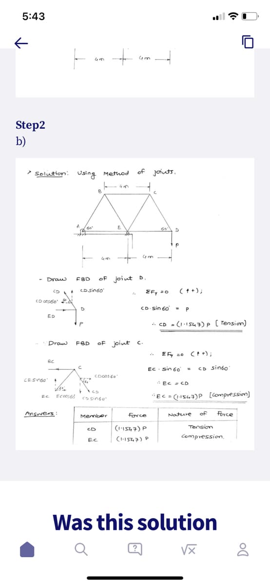 5:43
个
Step2
b)
- Draw
> Solution: Using Method
CD c0560'
ED
Draw
BC
CE Singo' 4
EC
CD + CD Sin60
ECC0168
Answers:
D
43
60'
P
C
B
43
FBD of joint D.
+
CDCOS 60'
CD Sin60
CD
Member
Ec
43
FBD of joint c.
43
20
of joints.
43
4
C
Force
(1.1547) P
(1.1547) P
60
IF 20
CD sin 60
D
P
(++);
=
= P
+ CD = (1.1547) P (Tension)
EF co co +),
EC sin 60 = CD sin60"
EC = CD
"EC = (1-1547) P [Compression)
Nature
of
Force
Tension
Compression,
Was this solution
√x
DO