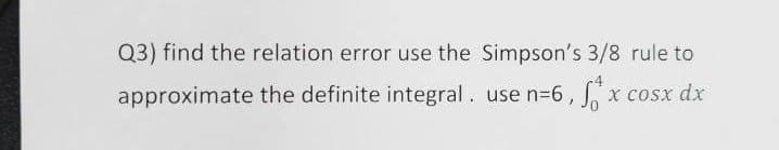 Q3) find the relation error use the Simpson's 3/8 rule to
approximate the definite integral. use n=6, fx cosx dx