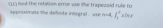 Q1) find the relation error use the trapezoid rule to
approximate the definite integral. use n=4, 3³ xinx